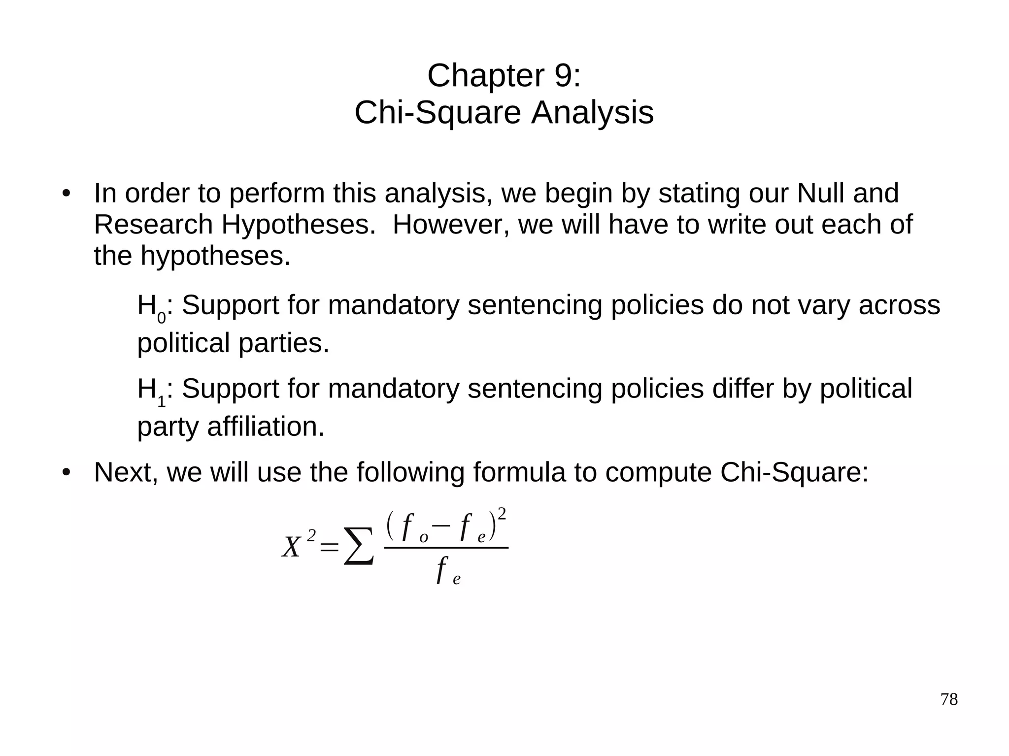 Chapter 9:
                         Chi-Square Analysis

●   In order to perform this analysis, we begin by stating our Null and
    Research Hypotheses. However, we will have to write out each of
    the hypotheses.
       H0: Support for mandatory sentencing policies do not vary across
       political parties.
       H1: Support for mandatory sentencing policies differ by political
       party affiliation.
●   Next, we will use the following formula to compute Chi-Square:
                         f o − f e 2
                   X =∑
                    2
                              fe



                                                                           78
 