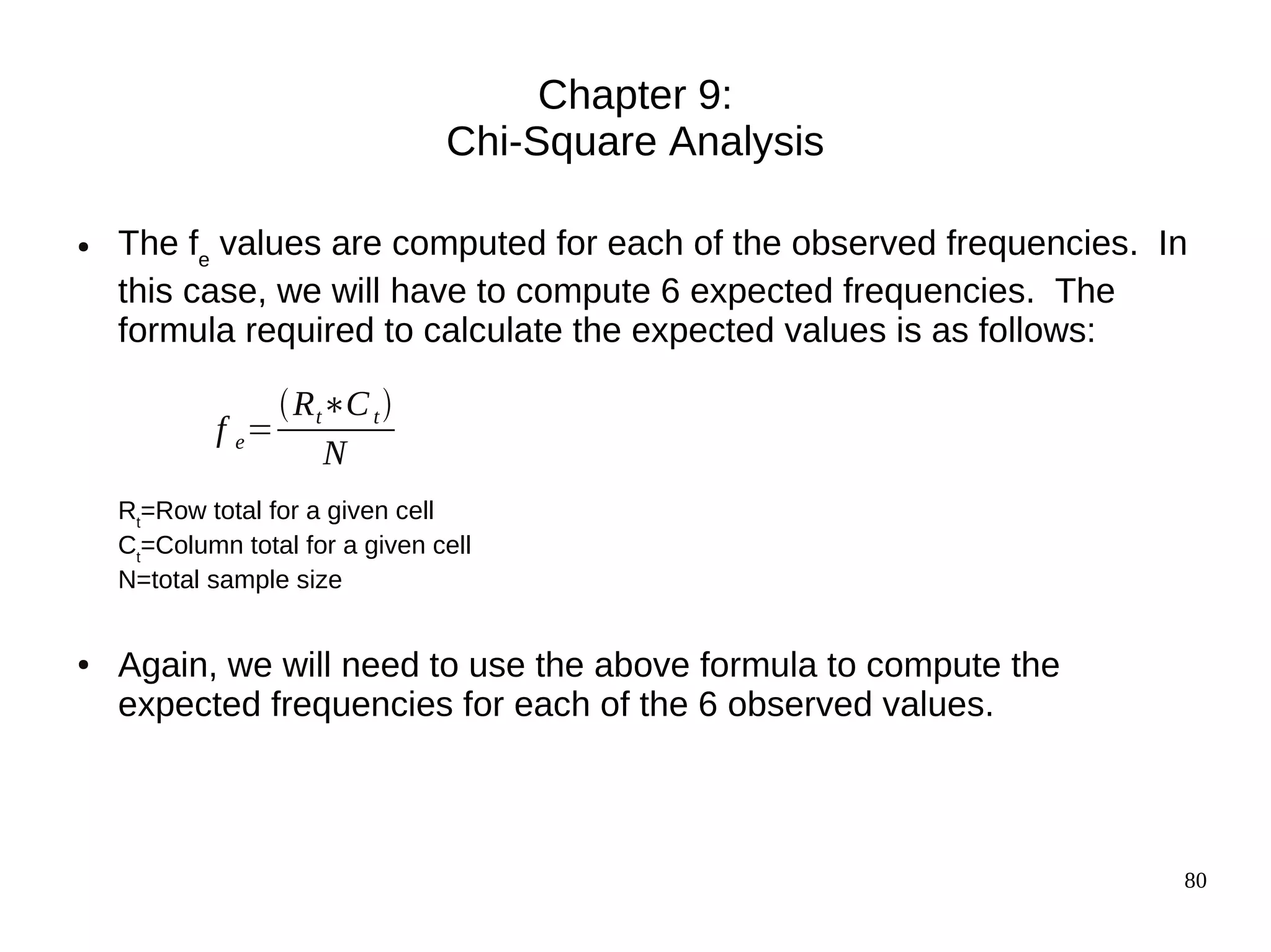 Chapter 9:
                                 Chi-Square Analysis

●   The fe values are computed for each of the observed frequencies. In
    this case, we will have to compute 6 expected frequencies. The
    formula required to calculate the expected values is as follows:

                 R t∗C t 
            f e=
                     N
    Rt=Row total for a given cell
    Ct=Column total for a given cell
    N=total sample size


●   Again, we will need to use the above formula to compute the
    expected frequencies for each of the 6 observed values.



                                                                      80
 