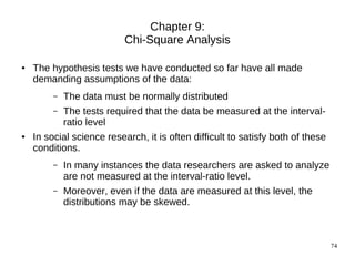 Chapter 9:
                           Chi-Square Analysis

●   The hypothesis tests we have conducted so far have all made
    demanding assumptions of the data:
         –   The data must be normally distributed
         –   The tests required that the data be measured at the interval-
             ratio level
●   In social science research, it is often difficult to satisfy both of these
    conditions.
         –   In many instances the data researchers are asked to analyze
             are not measured at the interval-ratio level.
         –   Moreover, even if the data are measured at this level, the
             distributions may be skewed.



                                                                                 74
 