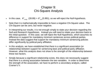 Chapter 9:
                               Chi-Square Analysis

●   In this case, X2comp (28.89) > X2crit (5.991), so we will reject the Null Hypothesis.
●   Note that it is mathematically impossible to have a negative Chi-Square value. The
    Chi-Square can be zero, but never negative.
●   In interpreting our results, it is not enough simply to state your decision regarding the
    Null and Research Hypotheses. Instead you will need to relate your decision back to
    the initial question. In this case, we will reject the Null Hypothesis, which assumes no
    difference in support for mandatory minimum sentences across political parties.
    Instead the data suggest that support for mandatory minimum sentencing policies
    differ significantly by political party affiliation.
●   In this analysis, we have established that there is a significant association (or
    relationship) between support for sentencing laws and political party affiliation.
    However, what this analysis does not show is the strength of the relationship between
    these two factors.
●   Simply because a significant relationship exists, this does not necessarily suggest
    that there is a strong association between the two variables. In order to determine
    the strength of the association, we have to perform a secondary analysis, called
    Cramer's V.
                                                                                            84
 