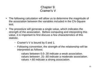 Chapter 9:
                                Cramer's V

●   The following calculation will allow us to determine the magnitude of
    the association between the variables included in the Chi-Square
    test.
●   The procedure will generate a single value, which indicates the
    strength of the association. Before computing and interpreting this
    value, it is important to first discuss a few characteristics of this
    statistic.
        –   Cramer's V is bound by 0 and 1.
        –   Following convention, the strength of the relationship will be
            interpreted as follows:
               values between 0.0-.30 indicate a weak association.
               values between .31-.60 indicate a moderate association.
               values >.60 indicate a strong association.

                                                                             85
 