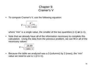 Chapter 9:
                                  Cramer's V

●   To compute Cramer's V, use the following equation:


                V=
                       
                      X2comp
                    N  min

    where “min” is a single value, the smaller of the two quantities (r-1) or (c-1).
●   Note that we already have all of the information necessary to complete this
    calculation. Using the data from the previous problem, we can fill in all of the
    necessary values:

              V=
                       28.89
                       3001
●   Because the table we analyzed was a 3 (columns) by 2 (rows), the “min”
    value we need to use is 1 (2-1=1).


                                                                                   86
 