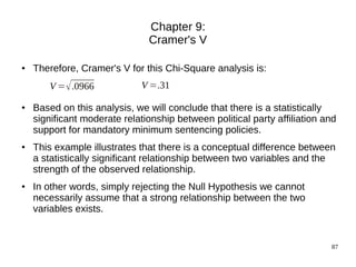 Chapter 9:
                               Cramer's V

●   Therefore, Cramer's V for this Chi-Square analysis is:
        V = .0966            V =.31

●   Based on this analysis, we will conclude that there is a statistically
    significant moderate relationship between political party affiliation and
    support for mandatory minimum sentencing policies.
●   This example illustrates that there is a conceptual difference between
    a statistically significant relationship between two variables and the
    strength of the observed relationship.
●   In other words, simply rejecting the Null Hypothesis we cannot
    necessarily assume that a strong relationship between the two
    variables exists.


                                                                           87
 