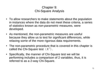 Chapter 9:
                        Chi-Square Analysis

●   To allow researchers to make statements about the population
    in instances where the data do not meet these criteria, a series
    of statistics known as non-parametric measures, were
    developed.
●   As mentioned, the non-parametric measures are useful
    because they allow us to test for significant differences, while
    relaxing some of the more rigorous data requirements.
●   The non-parametric procedure that is covered in this chapter is
                                  2
    called the Chi-Square test  X  .
●   Specifically, the manner of Chi-Square test we will be
    performing includes a comparison of 2 variables, thus, it is
    referred to as a 2-way Chi-Square.

                                                                       75
 