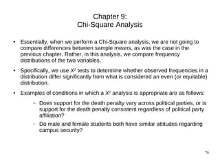 Chapter 9:
                             Chi-Square Analysis

●   Essentially, when we perform a Chi-Square analysis, we are not going to
    compare differences between sample means, as was the case in the
    previous chapter. Rather, in this analysis, we compare frequency
    distributions of the two variables.
●   Specifically, we use X2 tests to determine whether observed frequencies in a
    distribution differ significantly from what is considered an even (or equitable)
    distribution.
●   Examples of conditions in which a X2 analysis is appropriate are as follows:
         –   Does support for the death penalty vary across political parties, or is
             support for the death penalty consistent regardless of political party
             affiliation?
         –   Do male and female students both have similar attitudes regarding
             campus security?


                                                                                   76
 
