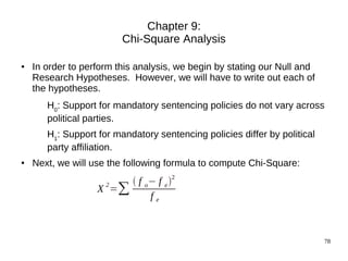 Chapter 9:
                         Chi-Square Analysis

●   In order to perform this analysis, we begin by stating our Null and
    Research Hypotheses. However, we will have to write out each of
    the hypotheses.
       H0: Support for mandatory sentencing policies do not vary across
       political parties.
       H1: Support for mandatory sentencing policies differ by political
       party affiliation.
●   Next, we will use the following formula to compute Chi-Square:
                         f o − f e 2
                   X =∑
                    2
                              fe



                                                                           78
 