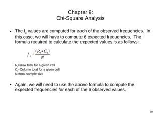 Chapter 9:
                                 Chi-Square Analysis

●   The fe values are computed for each of the observed frequencies. In
    this case, we will have to compute 6 expected frequencies. The
    formula required to calculate the expected values is as follows:

                 R t∗C t 
            f e=
                     N
    Rt=Row total for a given cell
    Ct=Column total for a given cell
    N=total sample size


●   Again, we will need to use the above formula to compute the
    expected frequencies for each of the 6 observed values.



                                                                      80
 