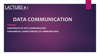 LACTURE # 1
DATA COMMUNICATION
 CONTEXT:-
 COMPONENTS OF DATA COMMUNICATION
 FUNDAMENTAL CHARACTERISTICS OF COMMUNICATION
 