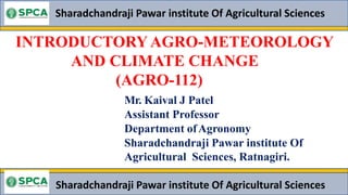 INTRODUCTORY AGRO-METEOROLOGY
AND CLIMATE CHANGE
(AGRO-112)
Sharadchandraji Pawar institute Of Agricultural Sciences
Mr. Kaival J Patel
Assistant Professor
Department ofAgronomy
Sharadchandraji Pawar institute Of
Agricultural Sciences, Ratnagiri.
Sharadchandraji Pawar institute Of Agricultural Sciences
 