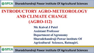 INTRODUCTORY AGRO-METEOROLOGY
AND CLIMATE CHANGE
(AGRO-112)
Sharadchandraji Pawar institute Of Agricultural Sciences
Mr. Kaival J Patel
Assistant Professor
Department ofAgronomy
Sharadchandraji Pawar institute Of
Agricultural Sciences, Ratnagiri.
Sharadchandraji Pawar institute Of Agricultural Sciences
 