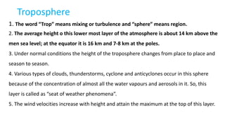 Troposphere
1. The word “Trop” means mixing or turbulence and “sphere” means region.
2. The average height o this lower most layer of the atmosphere is about 14 km above the
men sea level; at the equator it is 16 km and 7-8 km at the poles.
3. Under normal conditions the height of the troposphere changes from place to place and
season to season.
4. Various types of clouds, thunderstorms, cyclone and anticyclones occur in this sphere
because of the concentration of almost all the water vapours and aerosols in it. So, this
layer is called as “seat of weather phenomena”.
5. The wind velocities increase with height and attain the maximum at the top of this layer.
 