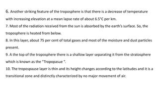 6. Another striking feature of the troposphere is that there is a decrease of temperature
with increasing elevation at a mean lapse rate of about 6.5°C per km.
7. Most of the radiation received from the sun is absorbed by the earth’s surface. So, the
troposphere is heated from below.
8. In this layer, about 75 per cent of total gases and most of the moisture and dust particles
present.
9. A the top of the troposphere there is a shallow layer separating it from the stratosphere
which is known as the “Tropopasue “.
10. The tropospause layer is thin and its height changes according to the latitudes and it is a
transitional zone and distinctly characterized by no major movement of air.
 