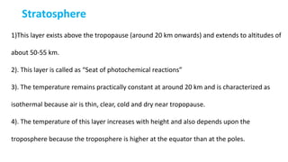 Stratosphere
1)This layer exists above the tropopause (around 20 km onwards) and extends to altitudes of
about 50-55 km.
2). This layer is called as “Seat of photochemical reactions”
3). The temperature remains practically constant at around 20 km and is characterized as
isothermal because air is thin, clear, cold and dry near tropopause.
4). The temperature of this layer increases with height and also depends upon the
troposphere because the troposphere is higher at the equator than at the poles.
 