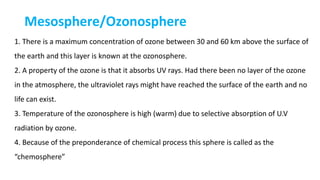 Mesosphere/Ozonosphere
1. There is a maximum concentration of ozone between 30 and 60 km above the surface of
the earth and this layer is known at the ozonosphere.
2. A property of the ozone is that it absorbs UV rays. Had there been no layer of the ozone
in the atmosphere, the ultraviolet rays might have reached the surface of the earth and no
life can exist.
3. Temperature of the ozonosphere is high (warm) due to selective absorption of U.V
radiation by ozone.
4. Because of the preponderance of chemical process this sphere is called as the
“chemosphere”
 