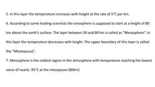 5. In this layer the temperature increases with height at the rate of 5°C per km.
6. According to some leading scientists the ionosphere is supposed to start at a height of 80
km above the earth’s surface. The layer between 50 and 80 km is called as “Mesosphere”. In
this layer the temperature decreases with height. The upper boundary of this layer is called
the “Mesospause”.
7. Mesosphere is the coldest region in the atmosphere with temperature reaching the lowest
value of nearly -95°C at the mesopause (80km)
 