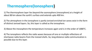 Thermosphere(Ionosphere)
1) The thermosphere layer lies beyond the ozonosphere (mesosphere) at a height of
about 80 km above the earth’s surface and extends upto 400 km.
2) The atmosphere in the ionosphere is partly ionised enriched ion zones exist in the form
of distinct ionised layers. So, this layer is called as the ionosphere.
3) Above the mesosphere the temperature increases again and is in the order of 1000°C.
4) The ionosphere reflects the radio waves because of one or multiple reflections of
shortwave radio beams from the inoised shells. So, long distance radio communication is
possible due to this layer.
 