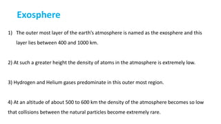 Exosphere
1) The outer most layer of the earth’s atmosphere is named as the exosphere and this
layer lies between 400 and 1000 km.
2) At such a greater height the density of atoms in the atmosphere is extremely low.
3) Hydrogen and Helium gases predominate in this outer most region.
4) At an altitude of about 500 to 600 km the density of the atmosphere becomes so low
that collisions between the natural particles become extremely rare.
 