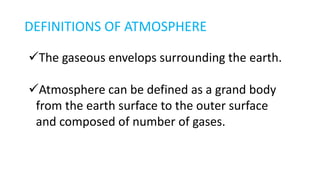 DEFINITIONS OF ATMOSPHERE
The gaseous envelops surrounding the earth.
Atmosphere can be defined as a grand body
from the earth surface to the outer surface
and composed of number of gases.
 