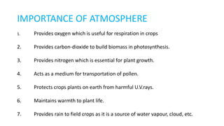 IMPORTANCE OF ATMOSPHERE
1. Provides oxygen which is useful for respiration in crops
2. Provides carbon-dioxide to build biomass in photosynthesis.
3. Provides nitrogen which is essential for plant growth.
4. Acts as a medium for transportation of pollen.
5. Protects crops plants on earth from harmful U.V.rays.
6. Maintains warmth to plant life.
7. Provides rain to field crops as it is a source of water vapour, cloud, etc.
 