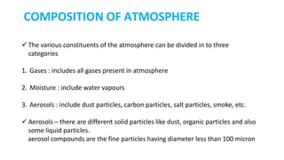 COMPOSITION OF ATMOSPHERE
 The various constituents of the atmosphere can be divided in to three
categories
1. Gases : includes all gases present in atmosphere
2. Moisture : include water vapours
3. Aerosols : include dust particles, carbon particles, salt particles, smoke, etc.
 Aerosols – there are different solid particles like dust, organic particles and also
some liquid particles.
aerosol compounds are the fine particles having diameter less than 100 micron
 