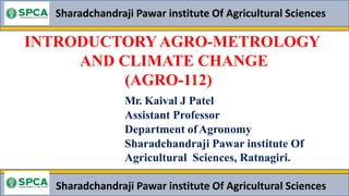 INTRODUCTORY AGRO-METROLOGY
AND CLIMATE CHANGE
(AGRO-112)
Sharadchandraji Pawar institute Of Agricultural Sciences
Mr. Kaival J Patel
Assistant Professor
Department ofAgronomy
Sharadchandraji Pawar institute Of
Agricultural Sciences, Ratnagiri.
Sharadchandraji Pawar institute Of Agricultural Sciences
 