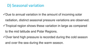 D) Seasonal variation
Due to annual variation in the amount of incoming solar
radiation, distinct seasonal pressure variations are observed.
Tropical region shows these variation in large as compared
to the mid latitude and Polar Regions.
Over land high pressure is recorded during the cold season
and over the sea during the warm season.
 