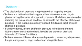 Isobars
The distribution of pressure is represented on maps by isobars.
Isobars are defined as the imaginary lines drawn on a map to join
places having the same atmospheric pressure. Such lines are drawn by
reducing the pressures at sea level to eliminate the effect of altitude on
pressure. If the isobars are closely spaced it indicates rapid or steep
change in pressure.
If widely spaced, a slow change in pressure is indicated and two
isobars never cross each others. Isobars are drawn at pressure
intervals of 2,3,4 or 5 millibars.
Isobars assume different shapes as depression, secondary depression,
trough, anticyclones, ridge and col and straight isobars.
 
