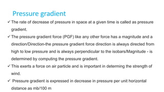 Pressure gradient
 The rate of decrease of pressure in space at a given time is called as pressure
gradient.
 The pressure gradient force (PGF) like any other force has a magnitude and a
direction/Direction-the pressure gradient force direction is always directed from
high to low pressure and is always perpendicular to the isobars/Magnitude - is
determined by computing the pressure gradient.
 This exerts a force on air particle and is important in determing the strength of
wind.
 Pressure gradient is expressed in decrease in pressure per unit horizontal
distance as mb/100 m
 