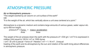 ATMOSPHERIC PRESSURE
Air or Atmospheric pressure -
"The weight exerted by air column on unit surface of the earth"
OR
"It is the weight of the air, which lies vertically above a unit area centered at a point."
Atmosphere is a dynamic medium and contains large amounts of various gases, water vapour etc.
up to 400 km height.
pressure P = Force = mass× acceleration
Area Area
The weight of the air presses down the earth with the pressure of 1.034 gm / cm? It is expressed in
millibar (mb) equal to 100 N / m? or 1000 dynes
/ cm?. SI unit is pascal = force of 1 Newton / m? = 1 / N m? . Unequal
heating of the earth and its atmosphere by the sun and rotation of the earth bring about differences
in atmospheric pressure.
 