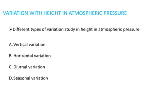 VARIATION WITH HEIGHT IN ATMOSPHERIC PRESSURE
Different types of variation study in height in atmospheric pressure
A.Vertical variation
B. Horizontal variation
C. Diurnal variation
D.Seasonal variation
 