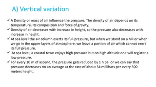 A) Vertical variation
 A Density or mass of air influence the pressure. The density of air depends on its
temperature. Its composition and force of gravity.
 Density of air decreases with increase in height, so the pressure also decreases with
increase in height.
 At sea level the air column exerts its full pressure, but when we stand on a hill or when
we go in the upper layers of atmosphere, we leave a portion of air which cannot exert
its full pressure.
 At sea level, a coastal town enjoys high pressure but on high altitude one will register a
low pressure.
 For every 10 m of ascend, the pressure gets reduced by 1 h pa. or we can say that
pressure decreases on an average at the rate of about 34 millibars per every 300
meters height.
 