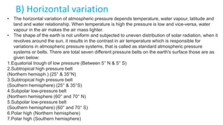 B) Horizontal variation
• The horizontal variation of atmospheric pressure depends temperature, water vapour, latitude and
land and water relationship. When temperature is high the pressure is low and vice-versa, water
vapour in the air makes the air mass lighter.
• The shape of the earth is not uniform and subjected to uneven distribution of solar radiation, when it
revolves around the sun, it results in the contrast in air temperature which is responsible for
variations in atmospheric pressure systems, that is called as standard atmospheric pressure
systems or belts. There are total seven different pressure belts on the earth's surface those are as
given below:
1.Equatorial trough of low pressure (Between 5° N & 5° S)
2.Subtropical high pressure belt
(Northern hemisph.) (25° & 35°N)
3.Subtropical high pressure belt
(Southern hemisphere) (25° & 35°S)
4.Subpolar low-pressure belt
(Northern hemisphere (60° and 70° N)
5.Subpolar low-pressure belt
(Southern hemisphere) (60° and 70° S)
6.Polar high (Northern hemisphere)
7.Polar high (Southern hemisphere)
 
