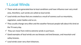 1.Local Winds
 These winds are generated due to local conditions and have influence over very small
area, therefore, such winds are called as local winds
 Local winds are those that are created as a result of scenery such as mountains,
vegetation, water bodies and so on.
 They usually change very often and the weather forecast people talk about this kind on
the TV every day.
 They can move from mild to extreme winds in just hours.
 Good examples of local winds are sea breezes and land breezes, and mountain and
valley breezes.
 Local winds cover very short distances.
 