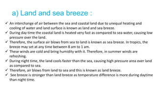 a) Land and sea breeze :
 An interchange of air between the sea and coastal land due to unequal heating and
cooling of water and land surface is known as land and sea breeze.
 During day time the coastal land is heated very fast as compared to sea water, causing low
pressure over the land.
 Therefore, the surface air blows from sea to land is known as sea breeze. In tropics, the
breeze may set at any time between 8 am to 1 am.
 These winds are cold and bring humidity with it. Therefore, in summer winds are
refreshing.
 During night time, the land cools faster than the sea, causing high pressure area over land
as compared to sea.
 Therefore, air blows from land to sea and this is known as land breeze.
 See breeze is stronger than land breeze as temperature difference is more during daytime
than night time.
 