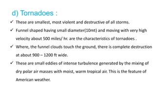 d) Tornadoes :
 These are smallest, most violent and destructive of all storms.
 Funnel shaped having small diameter(10mt) and moving with very high
velocity about 500 miles/ hr. are the characteristics of tornadoes .
 Where, the funnel clouds touch the ground, there is complete destruction
at about 900 – 1200 ft wide.
 These are small eddies of intense turbulence generated by the mixing of
dry polar air masses with moist, warm tropical air. This is the feature of
American weather.
 