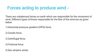 Forces acting to produce wind -
There are unbalanced forces on earth which are responsible for the movement of
wind. Different types of forces responsible for the flow of the wind are as given
below
1.Horizontal pressure gradient (HPG) force
2.Coriolis force.
3.Centrifugal force.
4.Frictional force.
5.Geo strophic winds.
 
