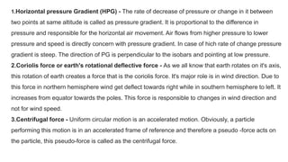 1.Horizontal pressure Gradient (HPG) - The rate of decrease of pressure or change in it between
two points at same altitude is called as pressure gradient. It is proportional to the difference in
pressure and responsible for the horizontal air movement. Air flows from higher pressure to lower
pressure and speed is directly concern with pressure gradient. In case of hich rate of change pressure
gradient is steep. The direction of PG is perpendicular to the isobars and pointing at low pressure.
2.Coriolis force or earth's rotational deflective force - As we all know that earth rotates on it's axis,
this rotation of earth creates a force that is the coriolis force. It's major role is in wind direction. Due to
this force in northern hemisphere wind get deflect towards right while in southern hemisphere to left. It
increases from equator towards the poles. This force is responsible to changes in wind direction and
not for wind speed.
3.Centrifugal force - Uniform circular motion is an accelerated motion. Obviously, a particle
performing this motion is in an accelerated frame of reference and therefore a pseudo -force acts on
the particle, this pseudo-force is called as the centrifugal force.
 