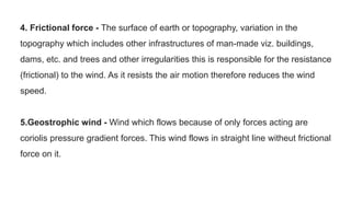 4. Frictional force - The surface of earth or topography, variation in the
topography which includes other infrastructures of man-made viz. buildings,
dams, etc. and trees and other irregularities this is responsible for the resistance
(frictional) to the wind. As it resists the air motion therefore reduces the wind
speed.
5.Geostrophic wind - Wind which flows because of only forces acting are
coriolis pressure gradient forces. This wind flows in straight line witheut frictional
force on it.
 