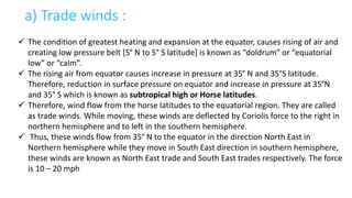 a) Trade winds :
 The condition of greatest heating and expansion at the equator, causes rising of air and
creating low pressure belt [5° N to 5° S latitude] is known as “doldrum” or “equatorial
low” or “calm”.
 The rising air from equator causes increase in pressure at 35° N and 35°S latitude.
Therefore, reduction in surface pressure on equator and increase in pressure at 35°N
and 35° S which is known as subtropical high or Horse latitudes.
 Therefore, wind flow from the horse latitudes to the equatorial region. They are called
as trade winds. While moving, these winds are deflected by Coriolis force to the right in
northern hemisphere and to left in the southern hemisphere.
 Thus, these winds flow from 35° N to the equator in the direction North East in
Northern hemisphere while they move in South East direction in southern hemisphere,
these winds are known as North East trade and South East trades respectively. The force
is 10 – 20 mph
 