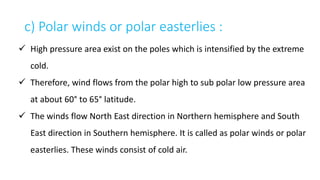 c) Polar winds or polar easterlies :
 High pressure area exist on the poles which is intensified by the extreme
cold.
 Therefore, wind flows from the polar high to sub polar low pressure area
at about 60° to 65° latitude.
 The winds flow North East direction in Northern hemisphere and South
East direction in Southern hemisphere. It is called as polar winds or polar
easterlies. These winds consist of cold air.
 