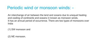Periodic wind or monsoon winds: -
An interchange of air between the land and oceans due to unequal heating
and cooling of continents and oceans in known as monsoon winds.
It has an annual period of occurrence. There are two types of monsoons over
India
(1) SW monsoon and
(2) NE monsoon.
 