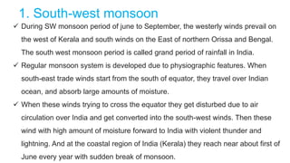 1. South-west monsoon
 During SW monsoon period of june to September, the westerly winds prevail on
the west of Kerala and south winds on the East of northern Orissa and Bengal.
The south west monsoon period is called grand period of rainfall in India.
 Regular monsoon system is developed due to physiographic features. When
south-east trade winds start from the south of equator, they travel over Indian
ocean, and absorb large amounts of moisture.
 When these winds trying to cross the equator they get disturbed due to air
circulation over India and get converted into the south-west winds. Then these
wind with high amount of moisture forward to India with violent thunder and
lightning. And at the coastal region of India (Kerala) they reach near about first of
June every year with sudden break of monsoon.
 