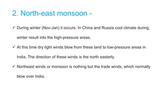 2. North-east monsoon -
 During winter (Nov-Jan) it occurs. In China and Russia cool climate during,
winter result into the high-pressure areas.
 At this time dry light winds blow from these land to low-pressure areas in
India. The direction of these winds is the north easterly.
 Northeast winds or monsoon is nothing but the trade winds, which normally
blow over India.
 