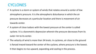CYCLONES
 A cyclone is a storm or system of winds that rotates around a center of low
atmospheric pressure. It is the atmospheric disturbance in which the air
pressure decreases at a particular location and there is movement of air
towards center.
 A system of close isobars with the lowest pressure at the center is called
cyclone. It is a barometric depression wherein the pressure decreases from its
outer rim to its center.
 The velocity of wind is more than 34 knots. In cyclones, air close to the ground
is forced inward toward the center of the cyclone, where pressure is the lowest.
It then begins to rise upward, expanding and cooling in the process.
 