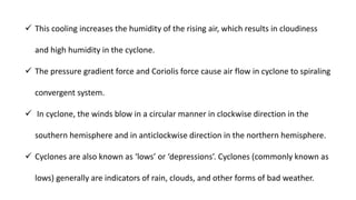  This cooling increases the humidity of the rising air, which results in cloudiness
and high humidity in the cyclone.
 The pressure gradient force and Coriolis force cause air flow in cyclone to spiraling
convergent system.
 In cyclone, the winds blow in a circular manner in clockwise direction in the
southern hemisphere and in anticlockwise direction in the northern hemisphere.
 Cyclones are also known as ‘lows’ or ‘depressions’. Cyclones (commonly known as
lows) generally are indicators of rain, clouds, and other forms of bad weather.
 