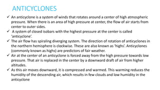 ANTICYCLONES
 An anticyclone is a system of winds that rotates around a center of high atmospheric
pressure. When there is an area of high pressure at center, the flow of air starts from
center to outer sides.
 A system of closed isobars with the highest pressure at the center is called
‘anticyclone’.
 The air flow has spiraling diverging system. The direction of rotation of anticyclones in
the northern hemisphere is clockwise. These are also known as ‘highs’. Anticyclones
(commonly known as highs) are predictors of fair weather.
 Air at the center of an anticyclone is forced away from the high pressure towards low
pressure. That air is replaced in the center by a downward draft of air from higher
altitudes.
 As this air moves downward, it is compressed and warmed. This warming reduces the
humidity of the descending air, which results in few clouds and low humidity in the
anticyclone
 
