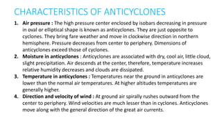 CHARACTERISTICS OF ANTICYCLONES
1. Air pressure : The high pressure center enclosed by isobars decreasing in pressure
in oval or elliptical shape is known as anticyclones. They are just opposite to
cyclones. They bring fare weather and move in clockwise direction in northern
hemisphere. Pressure decreases from center to periphery. Dimensions of
anticyclones exceed those of cyclones.
2. Moisture in anticyclones : Anticyclones are associated with dry, cool air, little cloud,
slight precipitation. Air descends at the center, therefore, temperature increases
relative humidity decreases and clouds are dissipated.
3. Temperature in anticyclones : Temperatures near the ground in anticyclones are
lower than the normal air temperatures. At higher altitudes temperatures are
generally higher.
4. Direction and velocity of wind : At ground air spirally rushes outward from the
center to periphery. Wind velocities are much lesser than in cyclones. Anticyclones
move along with the general direction of the great air currents.
 