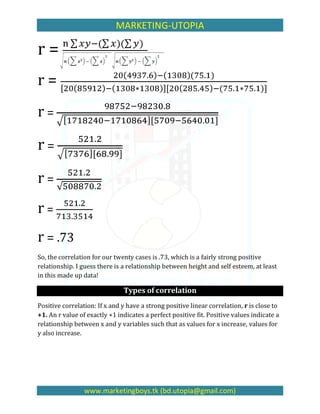 MARKETING-UTOPIA

r=
r=
r=

r=

r=
r=
r = .73
So, the correlation for our twenty cases is .73, which is a fairly strong positive
relationship. I guess there is a relationship between height and self esteem, at least
in this made up data!

                               Types of correlation
Positive correlation: If x and y have a strong positive linear correlation, r is close to
+1. An r value of exactly +1 indicates a perfect positive fit. Positive values indicate a
relationship between x and y variables such that as values for x increase, values for
y also increase.




                 www.marketingboys.tk (bd.utopia@gmail.com)
 