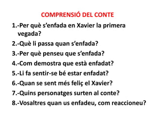 COMPRENSIÓ DEL CONTE
1.-Per què s’enfada en Xavier la primera
vegada?
2.-Què li passa quan s’enfada?
3.-Per què penseu que s’enfada?
4.-Com demostra que està enfadat?
5.-Li fa sentir-se bé estar enfadat?
6.-Quan se sent més feliç el Xavier?
7.-Quins personatges surten al conte?
8.-Vosaltres quan us enfadeu, com reaccioneu?

 