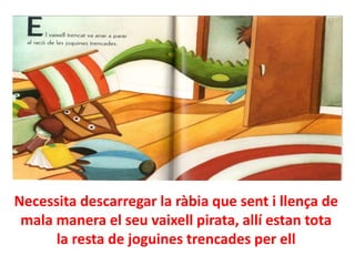 Necessita descarregar la ràbia que sent i llença de
mala manera el seu vaixell pirata, allí estan tota
la resta de joguines trencades per ell

 